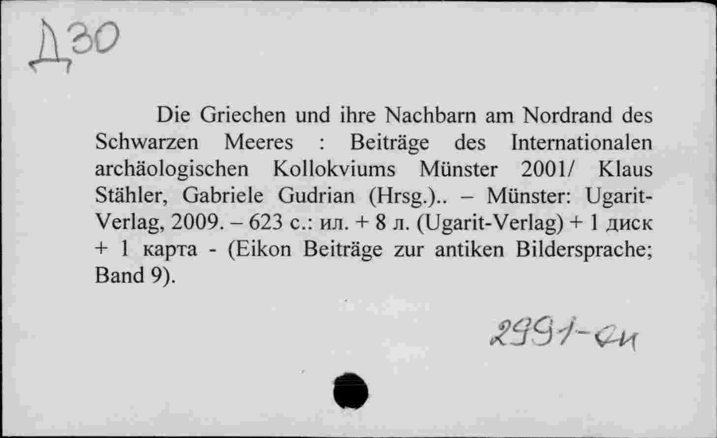 ﻿À30
Die Griechen und ihre Nachbarn am Nordrand des Schwarzen Meeres : Beiträge des Internationalen archäologischen Kollokviums Münster 2001/ Klaus Stähler, Gabriele Gudrian (Hrsg.).. - Münster: Ugarit-Verlag, 2009. - 623 с.: ил. + 8 л. (Ugarit-Verlag) + 1 диск + 1 карта - (Eikon Beiträge zur antiken Bildersprache; Band 9).